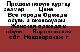 Продам новую куртку.размер 9XL › Цена ­ 1 500 - Все города Одежда, обувь и аксессуары » Женская одежда и обувь   . Воронежская обл.,Нововоронеж г.
